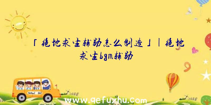 「绝地求生辅助怎么制造」|绝地求生bgm辅助